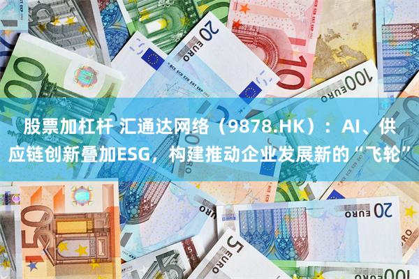 股票加杠杆 汇通达网络（9878.HK）：AI、供应链创新叠加ESG，构建推动企业发展新的“飞轮”