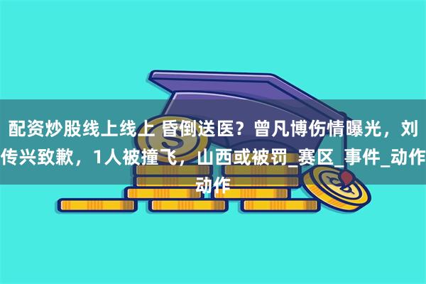 配资炒股线上线上 昏倒送医？曾凡博伤情曝光，刘传兴致歉，1人被撞飞，山西或被罚_赛区_事件_动作