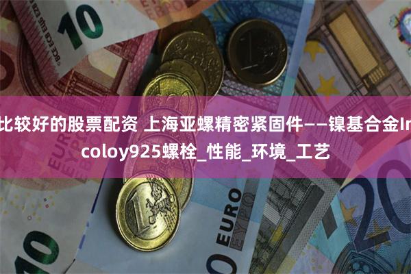 比较好的股票配资 上海亚螺精密紧固件——镍基合金Incoloy925螺栓_性能_环境_工艺