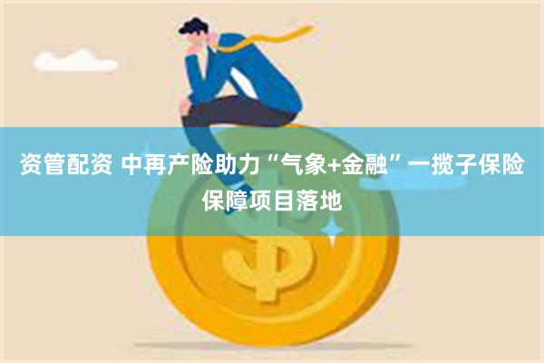 资管配资 中再产险助力“气象+金融”一揽子保险保障项目落地