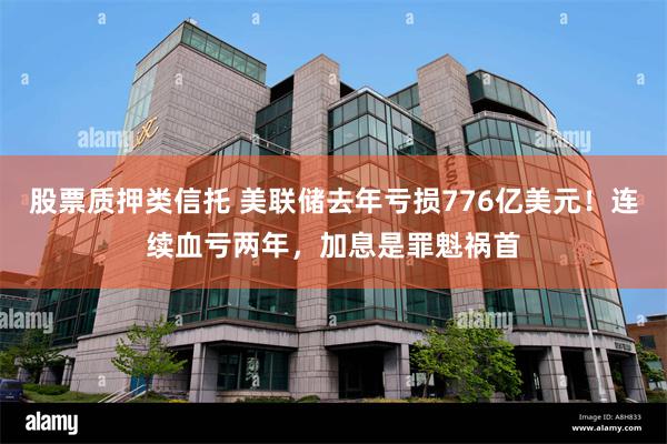 股票质押类信托 美联储去年亏损776亿美元！连续血亏两年，加息是罪魁祸首