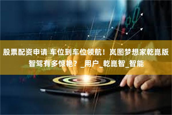 股票配资申请 车位到车位领航！岚图梦想家乾崑版智驾有多惊艳？_用户_乾崑智_智能