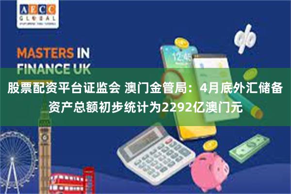 股票配资平台证监会 澳门金管局：4月底外汇储备资产总额初步统计为2292亿澳门元