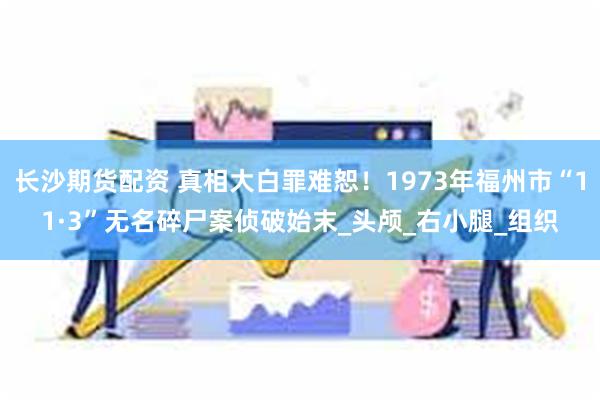 长沙期货配资 真相大白罪难恕！1973年福州市“11·3”无名碎尸案侦破始末_头颅_右小腿_组织