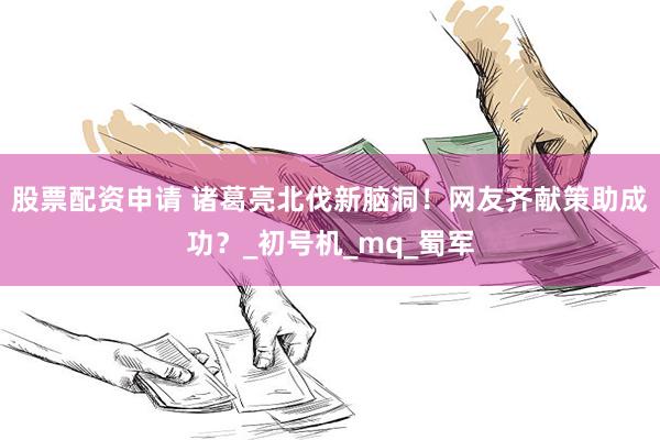 股票配资申请 诸葛亮北伐新脑洞！网友齐献策助成功？_初号机_mq_蜀军