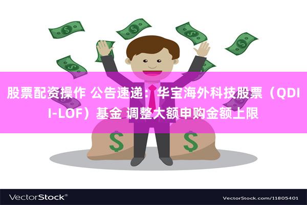 股票配资操作 公告速递：华宝海外科技股票（QDII-LOF）基金 调整大额申购金额上限