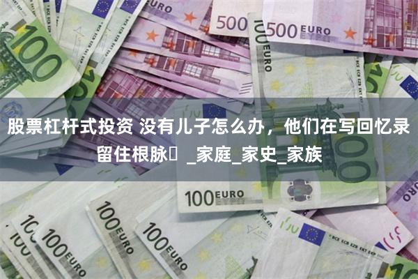 股票杠杆式投资 没有儿子怎么办，他们在写回忆录留住根脉​_家庭_家史_家族