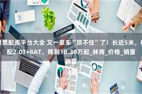 股票配资平台大全 又一豪车“顶不住”了！长近5米，标配2.0T+8AT，降到18.38万起_林肯_价格_销量