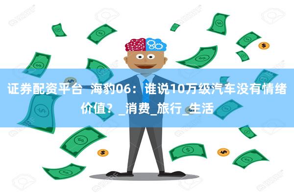 证券配资平台  海豹06：谁说10万级汽车没有情绪价值？_消费_旅行_生活