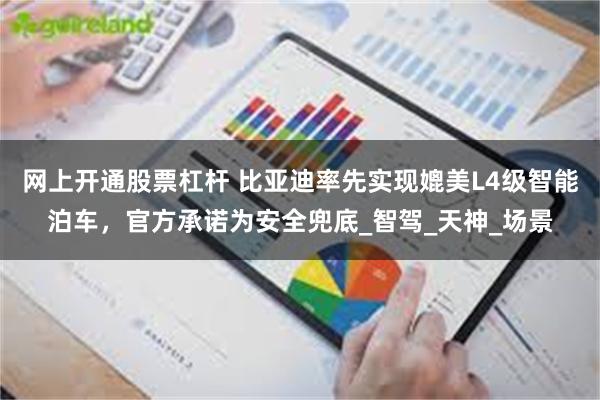 网上开通股票杠杆 比亚迪率先实现媲美L4级智能泊车，官方承诺为安全兜底_智驾_天神_场景