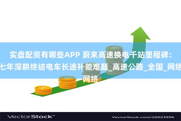 实盘配资有哪些APP 蔚来高速换电千站里程碑：七年深耕终结电车长途补能难题_高速公路_全国_网络