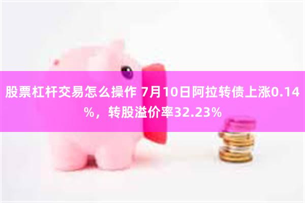 股票杠杆交易怎么操作 7月10日阿拉转债上涨0.14%，转股溢价率32.23%