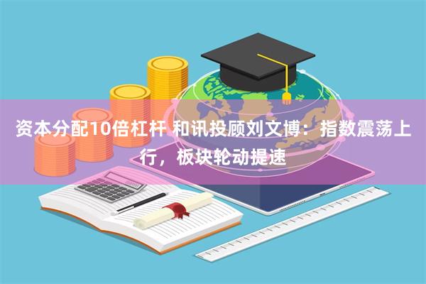 资本分配10倍杠杆 和讯投顾刘文博：指数震荡上行，板块轮动提速