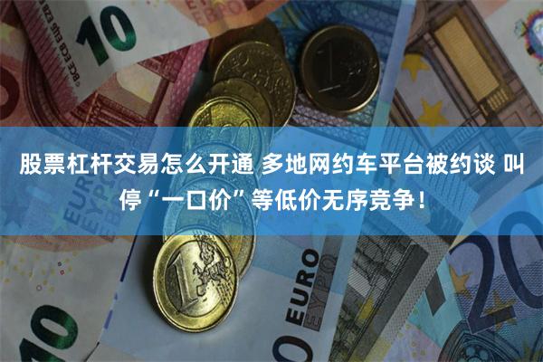 股票杠杆交易怎么开通 多地网约车平台被约谈 叫停“一口价”等低价无序竞争！