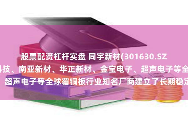 股票配资杠杆实盘 同宇新材(301630.SZ)：已与建滔集团、生益科技、南亚新材、华正新材、金宝电子、超声电子等全球覆铜板行业知名厂商建立了长期稳定的合作关系
