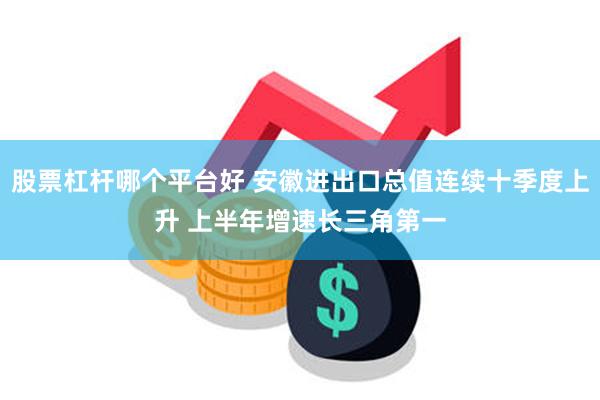 股票杠杆哪个平台好 安徽进出口总值连续十季度上升 上半年增速长三角第一