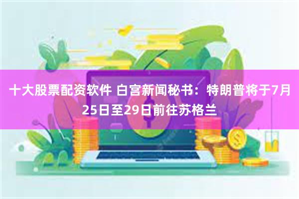 十大股票配资软件 白宫新闻秘书：特朗普将于7月25日至29日前往苏格兰