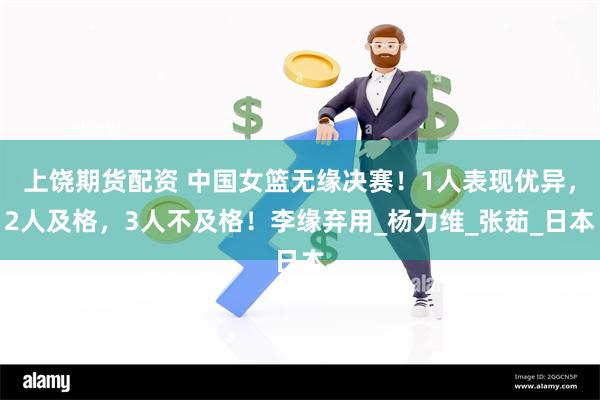 上饶期货配资 中国女篮无缘决赛！1人表现优异，2人及格，3人不及格！李缘弃用_杨力维_张茹_日本