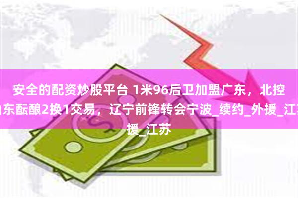 安全的配资炒股平台 1米96后卫加盟广东，北控山东酝酿2换1交易，辽宁前锋转会宁波_续约_外援_江苏