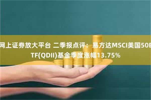 网上证劵放大平台 二季报点评：易方达MSCI美国50ETF(QDII)基金季度涨幅13.75%