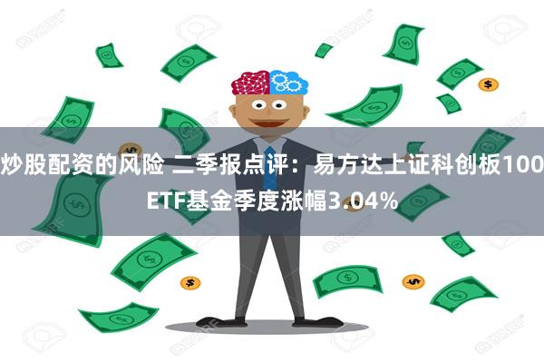 炒股配资的风险 二季报点评：易方达上证科创板100ETF基金季度涨幅3.04%