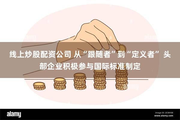 线上炒股配资公司 从“跟随者”到“定义者” 头部企业积极参与国际标准制定