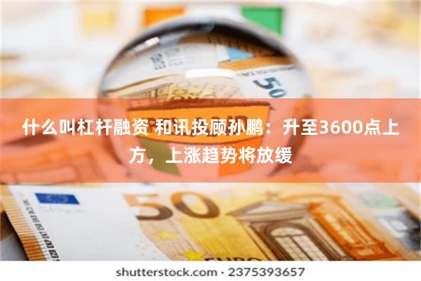 什么叫杠杆融资 和讯投顾孙鹏：升至3600点上方，上涨趋势将放缓