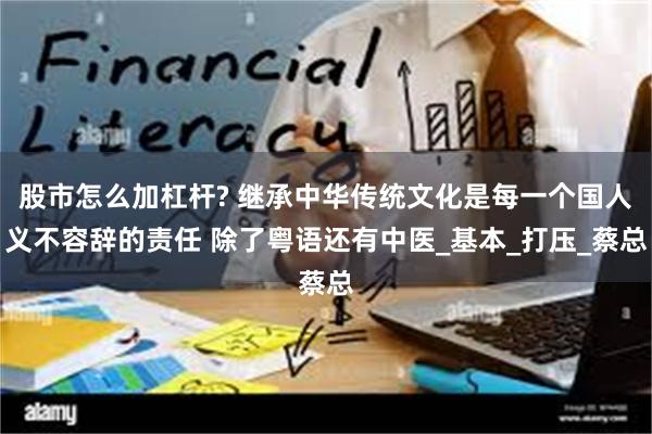 股市怎么加杠杆? 继承中华传统文化是每一个国人义不容辞的责任 除了粤语还有中医_基本_打压_蔡总