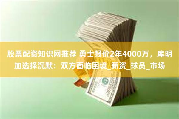 股票配资知识网推荐 勇士报价2年4000万，库明加选择沉默：双方面临困境_薪资_球员_市场