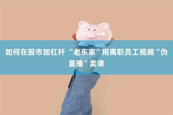 如何在股市加杠杆 “老东家”用离职员工视频“伪直播”卖课