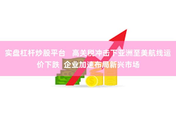 实盘杠杆炒股平台   高关税冲击下亚洲至美航线运价下跌  企业加速布局新兴市场