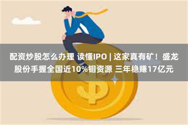 配资炒股怎么办理 读懂IPO | 这家真有矿！盛龙股份手握全国近10%钼资源 三年稳赚17亿元