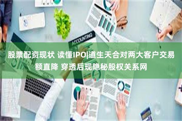 股票配资现状 读懂IPO|道生天合对两大客户交易额直降 穿透后现隐秘股权关系网
