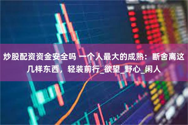 炒股配资资金安全吗 一个人最大的成熟：断舍离这几样东西，轻装前行_欲望_野心_闲人