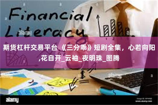 期货杠杆交易平台 《三分乖》短剧全集，心若向阳,花自开_云袖_夜明珠_图腾