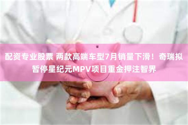 配资专业股票 两款高端车型7月销量下滑！奇瑞拟暂停星纪元MPV项目重金押注智界