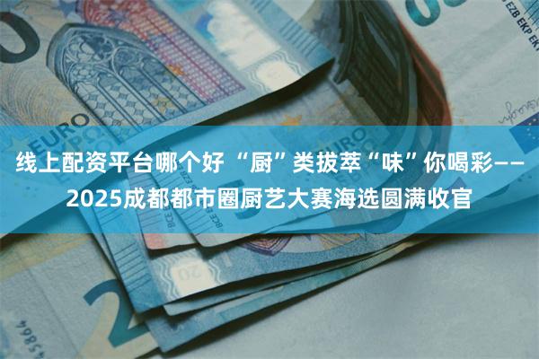 线上配资平台哪个好 “厨”类拔萃“味”你喝彩——2025成都都市圈厨艺大赛海选圆满收官