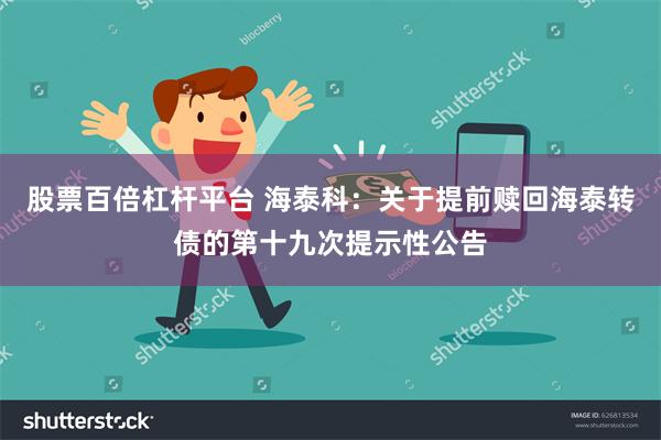 股票百倍杠杆平台 海泰科：关于提前赎回海泰转债的第十九次提示性公告