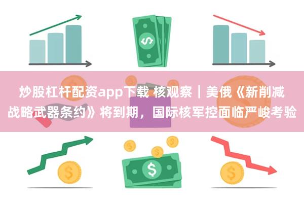 炒股杠杆配资app下载 核观察|美俄《新削减战略武器条约》将到期,国际核军控面临严峻考验