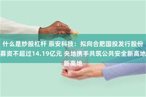 什么是炒股杠杆 辰安科技:拟向合肥国投发行股份募资不超过14.19亿元 央地携手共筑公共安全新高地