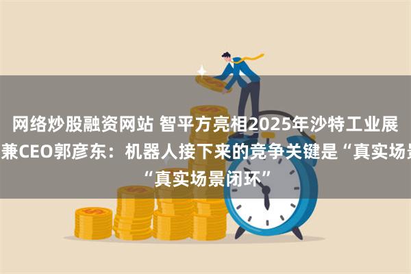 网络炒股融资网站 智平方亮相2025年沙特工业展 创始人兼CEO郭彦东:机器人接下来的竞争关键是“真实场景闭环”
