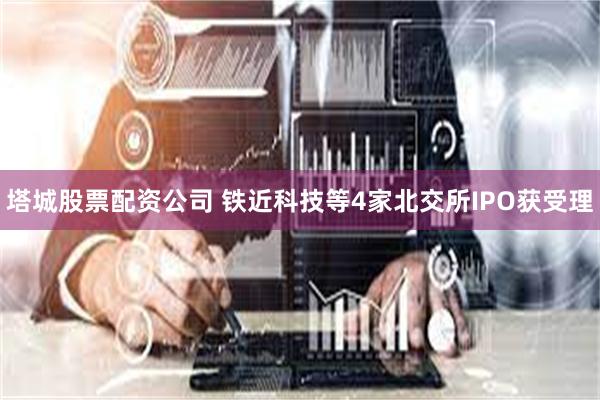 塔城股票配资公司 铁近科技等4家北交所IPO获受理
