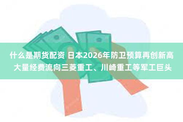 什么是期货配资 日本2026年防卫预算再创新高 大量经费流向三菱重工、川崎重工等军工巨头